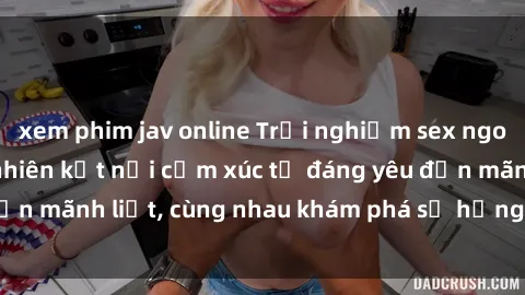 xem phim jav online Trải nghiệm sex ngoài trời: Khi thiên nhiên kết nối cảm xúc từ đáng yêu đến mãnh liệt, cùng nhau khám phá sự hứng khởi và thú vị.