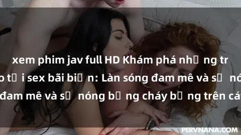 xem phim jav full HD Khám phá những trải nghiệm độc đáo tại sex bãi biển: Làn sóng đam mê và sự nóng bỏng cháy bỏng trên cát trắng
