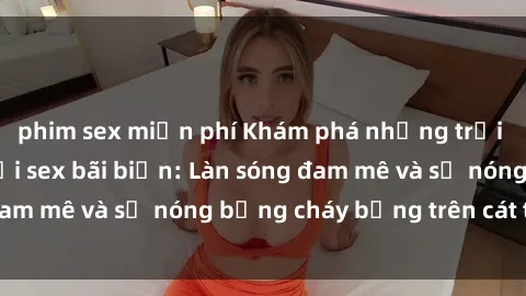 phim sex miễn phí Khám phá những trải nghiệm độc đáo tại sex bãi biển: Làn sóng đam mê và sự nóng bỏng cháy bỏng trên cát trắng