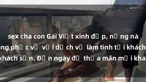 sex cha con Gái Việt xinh đẹp, nồng nàn tình cảm, sẵn sàng phục vụ với dịch vụ làm tình tại khách sạn. Đến ngay để thỏa mãn mọi khao khát của bạn!