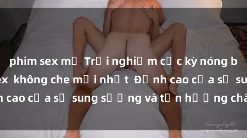 phim sex mỹ Trải nghiệm cực kỳ nóng bỏng trong phim sex  không che mới nhất  Đỉnh cao của sự sung sướng và tận hưởng chân thật