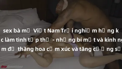 sex bà mẹ Việt Nam Trải nghiệm hứng khởi cùng với việc làm tình tập thể - những bí mật và kinh nghiệm để thăng hoa cảm xúc và tăng cường sự gắn kết trong mối quan hệ