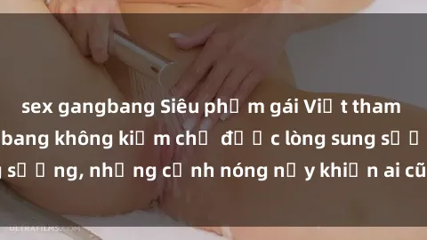 sex gangbang Siêu phẩm gái Việt tham gia trong buổi gangbang không kiềm chế được lòng sung sướng, những cảnh nóng nảy khiến ai cũng phải mãn nhãn