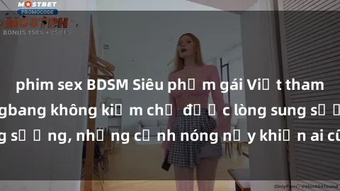 phim sex BDSM Siêu phẩm gái Việt tham gia trong buổi gangbang không kiềm chế được lòng sung sướng, những cảnh nóng nảy khiến ai cũng phải mãn nhãn