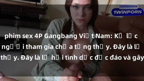 phim sex 4P Gangbang Việt Nam: Kỷ lục mới với số lượng người tham gia chưa từng thấy. Đây là lễ hội tình dục độc đáo và gây sốc.