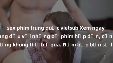 sex phim trung quốc vietsub Xem ngay phim sex bukkake hàng đầu với những bộ phim hấp dẫn, cảnh quay nóng bỏng không thể bỏ qua. Đảm bảo bạn sẽ hài lòng với trải nghiệm mới lạ này!
