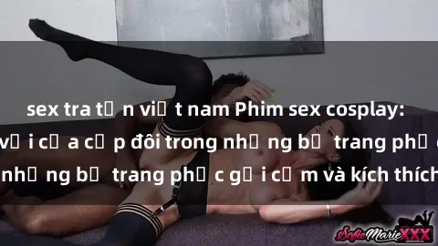 sex tra tấn việt nam Phim sex cosplay: Trải nghiệm tuyệt vời của cặp đôi trong những bộ trang phục gợi cảm và kích thích