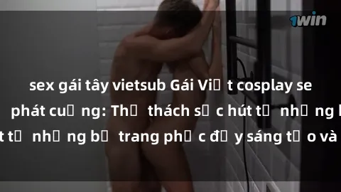 sex gái tây vietsub Gái Việt cosplay sexy khiến fan hâm mộ phát cuồng: Thử thách sức hút từ những bộ trang phục đầy sáng tạo và quyến rũ!