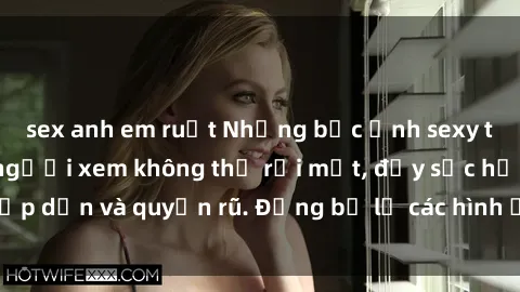 sex anh em ruột Những bức ảnh sexy tá gợi cảm khiến người xem không thể rời mắt, đầy sức hấp dẫn và quyến rũ. Đừng bỏ lỡ các hình ảnh nóng bỏng này!