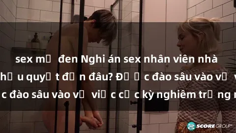 sex mỹ đen Nghi án sex nhân viên nhà hàng: Hậu quả và hậu quyết đến đâu? Được đào sâu vào vụ việc cực kỳ nghiêm trọng này.