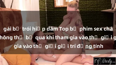 gái bị trói hiếp dâm Top bộ phim sex châu âu nổi tiếng không thể bỏ qua khi tham gia vào thế giới giải trí đồng tính