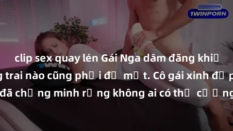 clip sex quay lén Gái Nga dâm đãng khiến tim bất cứ chàng trai nào cũng phải đỏ mặt. Cô gái xinh đẹp này đã chứng minh rằng không ai có thể cưỡng lại khi cô làm tình đắm say.