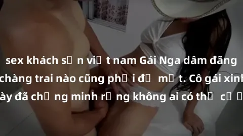 sex khách sạn việt nam Gái Nga dâm đãng khiến tim bất cứ chàng trai nào cũng phải đỏ mặt. Cô gái xinh đẹp này đã chứng minh rằng không ai có thể cưỡng lại khi cô làm tình đắm say.