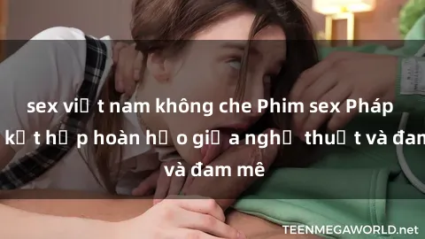 sex việt nam không che Phim sex Pháp - Sự kết hợp hoàn hảo giữa nghệ thuật và đam mê