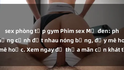 sex phòng tập gym Phim sex Mỹ đen: phút mãnh liệt với những cảnh địt nhau nóng bỏng, đầy mê hoặc. Xem ngay để thỏa mãn cơn khát tình dục của bạn!