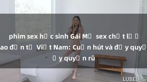 phim sex học sinh Gái Mỹ sex chất lượng cao đến từ Việt Nam: Cuốn hút và đầy quyến rũ