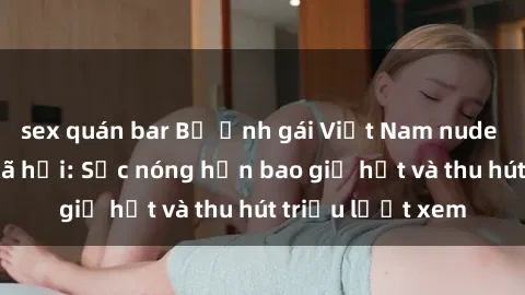 sex quán bar Bộ ảnh gái Việt Nam nude gây sốt mạng xã hội: Sắc nóng hơn bao giờ hết và thu hút triệu lượt xem