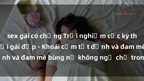 sex gái có chồng Trải nghiệm cực kỳ thú vị khi làm tình với gái đẹp - Khoái cảm tột đỉnh và đam mê bùng nổ không ngờ chỉ trong một đêm!