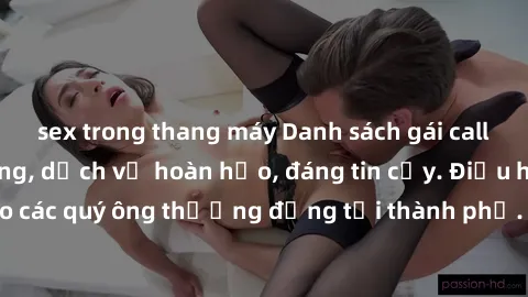 sex trong thang máy Danh sách gái call girl vip chất lượng, dịch vụ hoàn hảo, đáng tin cậy. Điều hấp dẫn cho các quý ông thượng đẳng tại thành phố. Hãy nhấc máy và đặt lịch ngay!