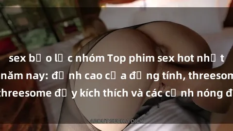 sex bạo lực nhóm Top phim sex hot nhất không thể bỏ lỡ năm nay: đỉnh cao của đồng tính, threesome đầy kích thích và các cảnh nóng đang gây sốt!