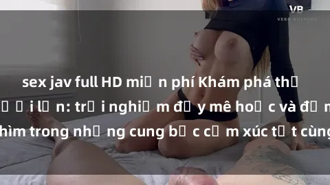 sex jav full HD miễn phí Khám phá thế giới mới với sex người lớn: trải nghiệm đầy mê hoặc và đắm chìm trong những cung bậc cảm xúc tột cùng, hứng khởi và cuốn hút.