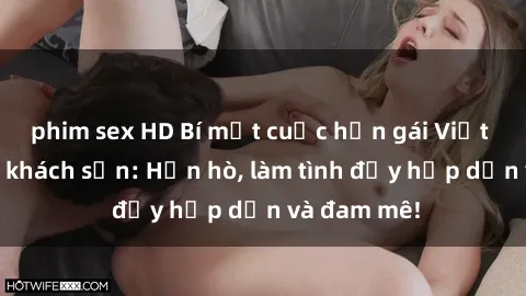 phim sex HD Bí mật cuộc hẹn gái Việt lần đầu ở khách sạn: Hẹn hò, làm tình đầy hấp dẫn và đam mê!