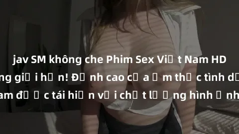 jav SM không che Phim Sex Việt Nam HD - Xem ngay và không giới hạn! Đỉnh cao của ẩm thực tình dục Việt Nam được tái hiện với chất lượng hình ảnh sắc nét. Hãy thưởng thức ngay!