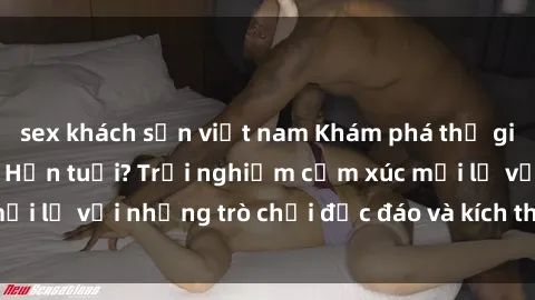 sex khách sạn việt nam Khám phá thế giới sex trực tuyến: Hơn tuổi? Trải nghiệm cảm xúc mới lạ với những trò chơi độc đáo và kích thích người lớn