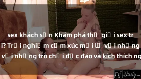 sex khách sạn Khám phá thế giới sex trực tuyến: Hơn tuổi? Trải nghiệm cảm xúc mới lạ với những trò chơi độc đáo và kích thích người lớn