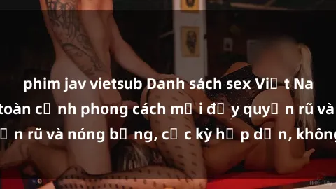 phim jav vietsub Danh sách sex Việt Nam không che - Ảnh toàn cảnh phong cách mới đầy quyến rũ và nóng bỏng, cực kỳ hấp dẫn, không thể bỏ qua!