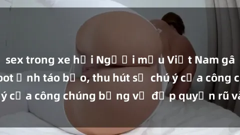 sex trong xe hơi Người mẫu Việt Nam gây sốt với loạt shoot ảnh táo bạo, thu hút sự chú ý của công chúng bằng vẻ đẹp quyến rũ và gợi cảm.