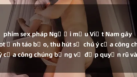 phim sex pháp Người mẫu Việt Nam gây sốt với loạt shoot ảnh táo bạo, thu hút sự chú ý của công chúng bằng vẻ đẹp quyến rũ và gợi cảm.