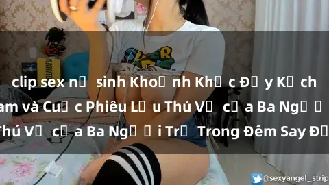 clip sex nữ sinh Khoảnh Khắc Đầy Kịch Tính: Sex  Việt Nam và Cuộc Phiêu Lưu Thú Vị của Ba Người Trẻ Trong Đêm Say Đắm