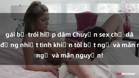 gái bị trói hiếp dâm Chuyện sex chị dâu: hành động nhiệt tình khiến tôi bất ngờ và mãn nguyện!