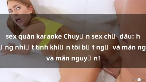 sex quán karaoke Chuyện sex chị dâu: hành động nhiệt tình khiến tôi bất ngờ và mãn nguyện!