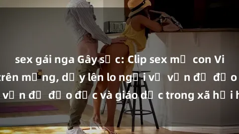 sex gái nga Gây sốc: Clip sex mẹ con Việt Nam lan truyền trên mạng, dấy lên lo ngại về vấn đề đạo đức và giáo dục trong xã hội hiện nay.