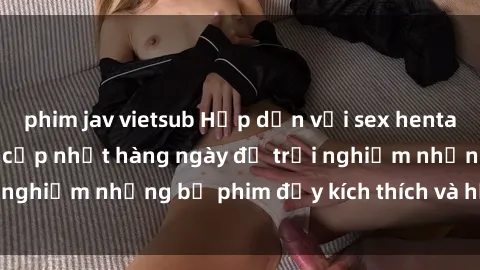phim jav vietsub Hấp dẫn với sex hentai vietsub mới nhất, cập nhật hàng ngày để trải nghiệm những bộ phim đầy kích thích và hấp dẫn.
