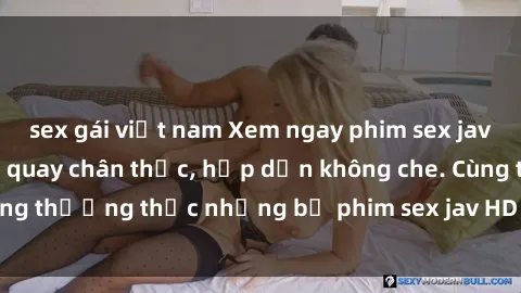 sex gái việt nam Xem ngay phim sex jav HD với những cảnh quay chân thực, hấp dẫn không che. Cùng thưởng thức những bộ phim sex jav HD hot nhất hiện nay!