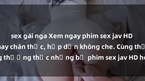 sex gái nga Xem ngay phim sex jav HD với những cảnh quay chân thực, hấp dẫn không che. Cùng thưởng thức những bộ phim sex jav HD hot nhất hiện nay!