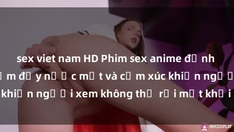 sex viet nam HD Phim sex anime đỉnh cao: Những tác phẩm đầy nước mắt và cảm xúc khiến người xem không thể rời mắt khỏi màn hình